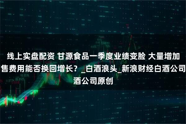 线上实盘配资 甘源食品一季度业绩变脸 大量增加的销售费用能否换回增长？_白酒浪头_新浪财经白酒公司原创