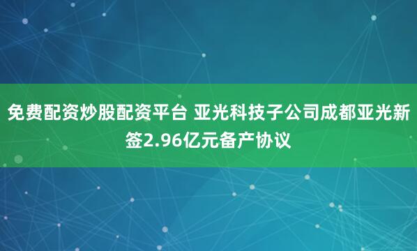 免费配资炒股配资平台 亚光科技子公司成都亚光新签2.96亿元备产协议