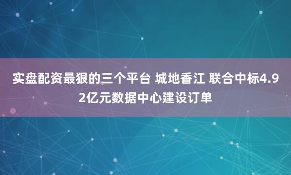 实盘配资最狠的三个平台 城地香江 联合中标4.92亿元数据中心建设订单