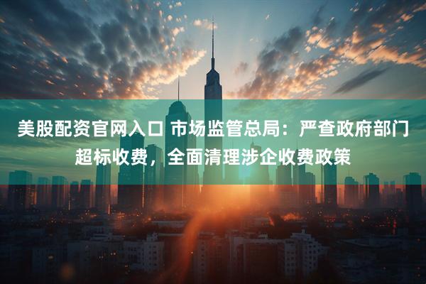 美股配资官网入口 市场监管总局：严查政府部门超标收费，全面清理涉企收费政策