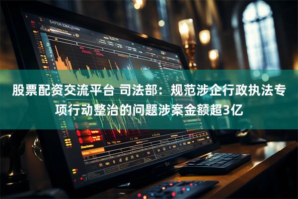 股票配资交流平台 司法部：规范涉企行政执法专项行动整治的问题涉案金额超3亿