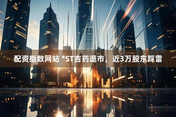配资指数网站 *ST吉药退市，近3万股东踩雷