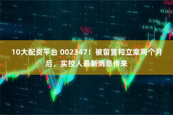 10大配资平台 002347！被留置和立案两个月后，实控人最新消息传来
