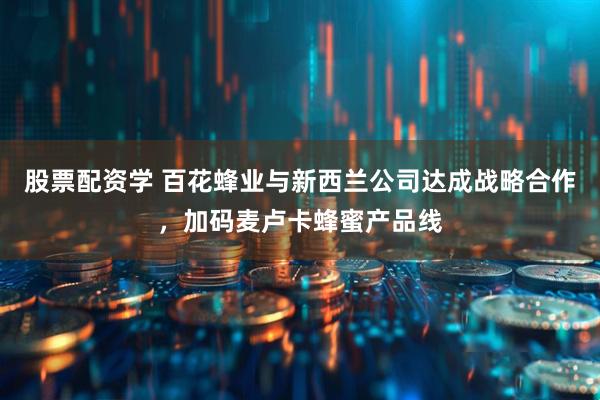 股票配资学 百花蜂业与新西兰公司达成战略合作，加码麦卢卡蜂蜜产品线