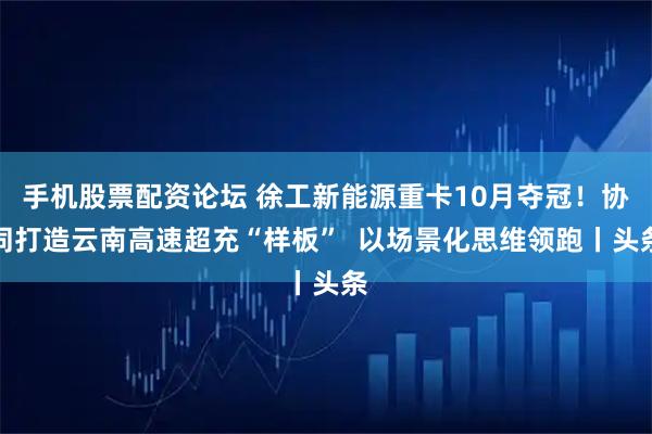 手机股票配资论坛 徐工新能源重卡10月夺冠！协同打造云南高速超充“样板”  以场景化思维领跑丨头条
