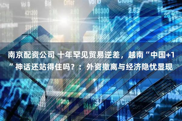 南京配资公司 十年罕见贸易逆差，越南“中国+1”神话还站得住吗？：外资撤离与经济隐忧显现