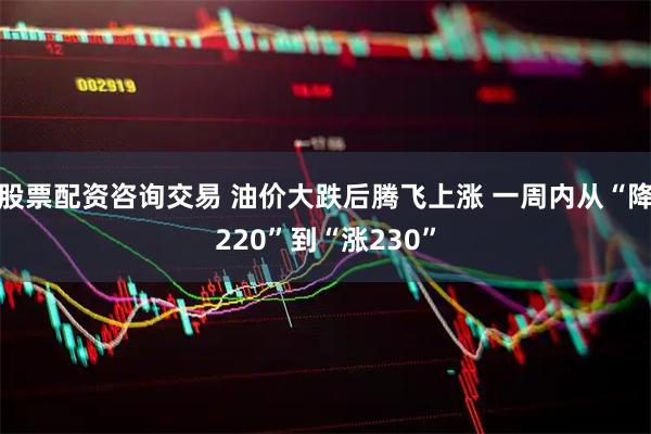 股票配资咨询交易 油价大跌后腾飞上涨 一周内从“降220”到“涨230”