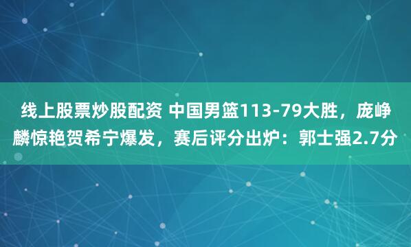 线上股票炒股配资 中国男篮113-79大胜，庞峥麟惊艳贺希宁爆发，赛后评分出炉：郭士强2.7分