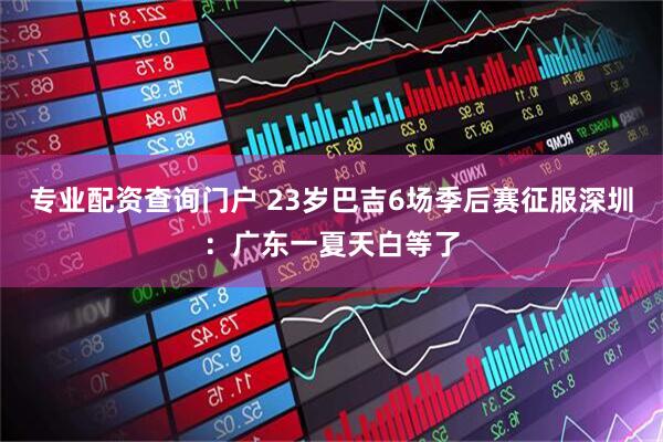 专业配资查询门户 23岁巴吉6场季后赛征服深圳：广东一夏天白等了