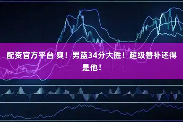 配资官方平台 爽！男篮34分大胜！超级替补还得是他！
