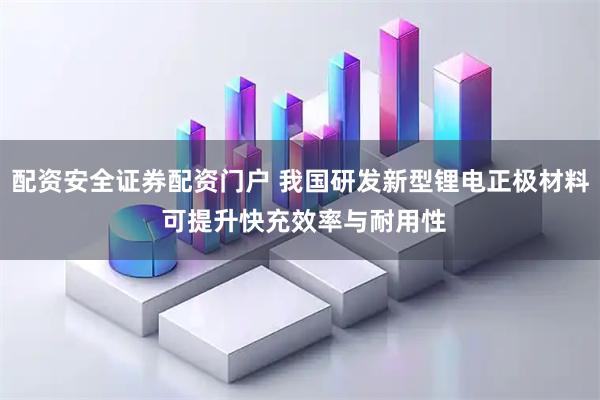 配资安全证券配资门户 我国研发新型锂电正极材料 可提升快充效率与耐用性